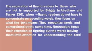 The separation of fluent readers to those who
are not is supported by Briggs in Abadiano and
Turner [36], when ―fluent readers do not have to
concentrate on decoding words, they focus on
what the text means. They recognize words and
comprehend at the same time. Nonreaders focus
their attention on figuring out the words leaving
them little attention for understanding the text‖
 