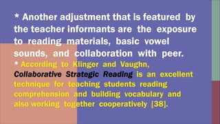 * Another adjustment that is featured by
the teacher informants are the exposure
to reading materials, basic vowel
sounds, and collaboration with peer.
*
 