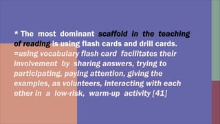 * The most dominant
is using flash cards and drill cards.
=using vocabulary flash card facilitates their
involvement by sharing answers, trying to
participating, paying attention, giving the
examples, as volunteers, interacting with each
other in a low-risk, warm-up activity [41]
 