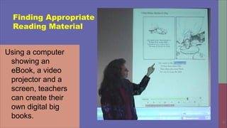 30
Finding Appropriate
Reading Material
Using a computer
showing an
eBook, a video
projector and a
screen, teachers
can create their
own digital big
books.
 