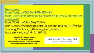 References:
https://youtu.be/QtDEMHMRd8E?t=23
https://www.theedadvocate.org/teaching-literacy-across-the-
curriculum/
https://youtu.be/cUoiZl-ep7E?t=2
https://www.researchgate.net/publication/305409778_Effective_
Teaching_Practices_in_Handling_Non_Readers
https://eric.ed.gov/?id=EJ1266182
Frederick S. Perez’s lecture
Xavier School Nuvali
Reading Association of the Philippines
fredericksottoperez@gmail.com
 