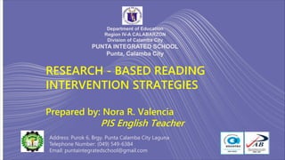 RESEARCH - BASED READING
INTERVENTION STRATEGIES
Prepared by: Nora R. Valencia
PIS English Teacher
Department of Education
Region IV-A CALABARZON
Division of Calamba City
PUNTA INTEGRATED SCHOOL
Punta, Calamba City
Address: Purok 6, Brgy. Punta Calamba City Laguna
Telephone Number: (049) 549-6384
Email: puntaintegratedschool@gmail.com
 