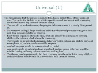 Universal (U)

This rating means that the content is suitable for all ages, namely those of four years and
   over. The content is likely to be set within a positive moral framework, with reassuring
   counterbalances to any violence, threat or horror.
 There would be no discriminatory language or behaviour unless it is clearly disapproved
   of.
 No references to illegal drugs or misuse unless for educational purposes or to give a clear
   anti-drug message suitable for children.
 Scary horror sequences should be mild, brief and unlikely to cause anxiety to young
   children, the outcome which should be reassuring.
 There would be no potentially dangerous behaviour which children are likely to copy, and
   no emphasis on realistic, easily accessible weapons.
 Any bad language should be infrequent and very mild.
 Any nudity would be natural and non-sexualised, and any sexual behaviour would be
   mild i.e. kissing, with only references such as ‘making love’.
 The themes may be problematic, but their treatment must be suitable for young children,
   and any violence must be mild i.e. an occasional mild threat or menace.
 