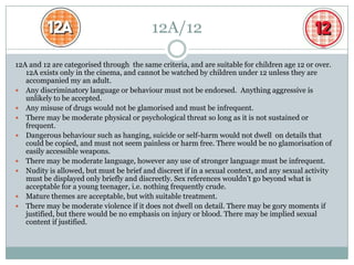 12A/12

12A and 12 are categorised through the same criteria, and are suitable for children age 12 or over.
   12A exists only in the cinema, and cannot be watched by children under 12 unless they are
   accompanied my an adult.
 Any discriminatory language or behaviour must not be endorsed. Anything aggressive is
   unlikely to be accepted.
 Any misuse of drugs would not be glamorised and must be infrequent.
 There may be moderate physical or psychological threat so long as it is not sustained or
   frequent.
 Dangerous behaviour such as hanging, suicide or self-harm would not dwell on details that
   could be copied, and must not seem painless or harm free. There would be no glamorisation of
   easily accessible weapons.
 There may be moderate language, however any use of stronger language must be infrequent.
 Nudity is allowed, but must be brief and discreet if in a sexual context, and any sexual activity
   must be displayed only briefly and discreetly. Sex references wouldn’t go beyond what is
   acceptable for a young teenager, i.e. nothing frequently crude.
 Mature themes are acceptable, but with suitable treatment.
 There may be moderate violence if it does not dwell on detail. There may be gory moments if
   justified, but there would be no emphasis on injury or blood. There may be implied sexual
   content if justified.
 