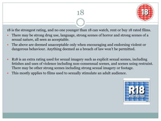 18

18 is the strongest rating, and no one younger than 18 can watch, rent or buy 18 rated films.
 There may be strong drug use, language, strong scenes of horror and strong scenes of a
   sexual nature, all seen as acceptable.
 The above are deemed unacceptable only when encouraging and endorsing violent or
   dangerous behaviour. Anything deemed as a breach of law won’t be permitted.

 R18 is an extra rating used for sexual imagery such as explicit sexual scenes, including
  fetishes and uses of violence including non-consensual scenes, and scenes using restraint.
  There may be other strong scenes including strong sexual imagery or footage.
 This mostly applies to films used to sexually stimulate an adult audience.
 