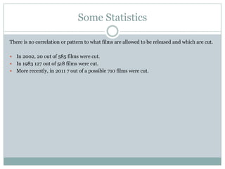 Some Statistics

There is no correlation or pattern to what films are allowed to be released and which are cut.

 In 2002, 20 out of 585 films were cut.
 In 1983 127 out of 518 films were cut.
 More recently, in 2011 7 out of a possible 710 films were cut.
 