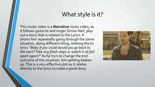 What style is it?
This music video is a Narrative music video, as
it follows guitarist and singer Simon Neil, play
out a story that is related to the Lyrics. It
shows him repeatedly going through the same
situation, doing different thing, relating the to
lyrics “Baby if you could would you go back to
the start?Take any fresh steps or watch it all fall
apart again?”As he try's to change the end
outcome of the situation, him getting beaten
up.This is a very effective plot as it relates
directly to the lyrics to make a good story.
 