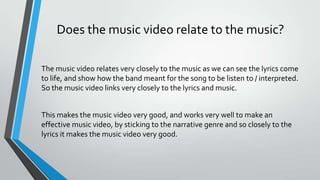 Does the music video relate to the music?
The music video relates very closely to the music as we can see the lyrics come
to life, and show how the band meant for the song to be listen to / interpreted.
So the music video links very closely to the lyrics and music.
This makes the music video very good, and works very well to make an
effective music video, by sticking to the narrative genre and so closely to the
lyrics it makes the music video very good.
 