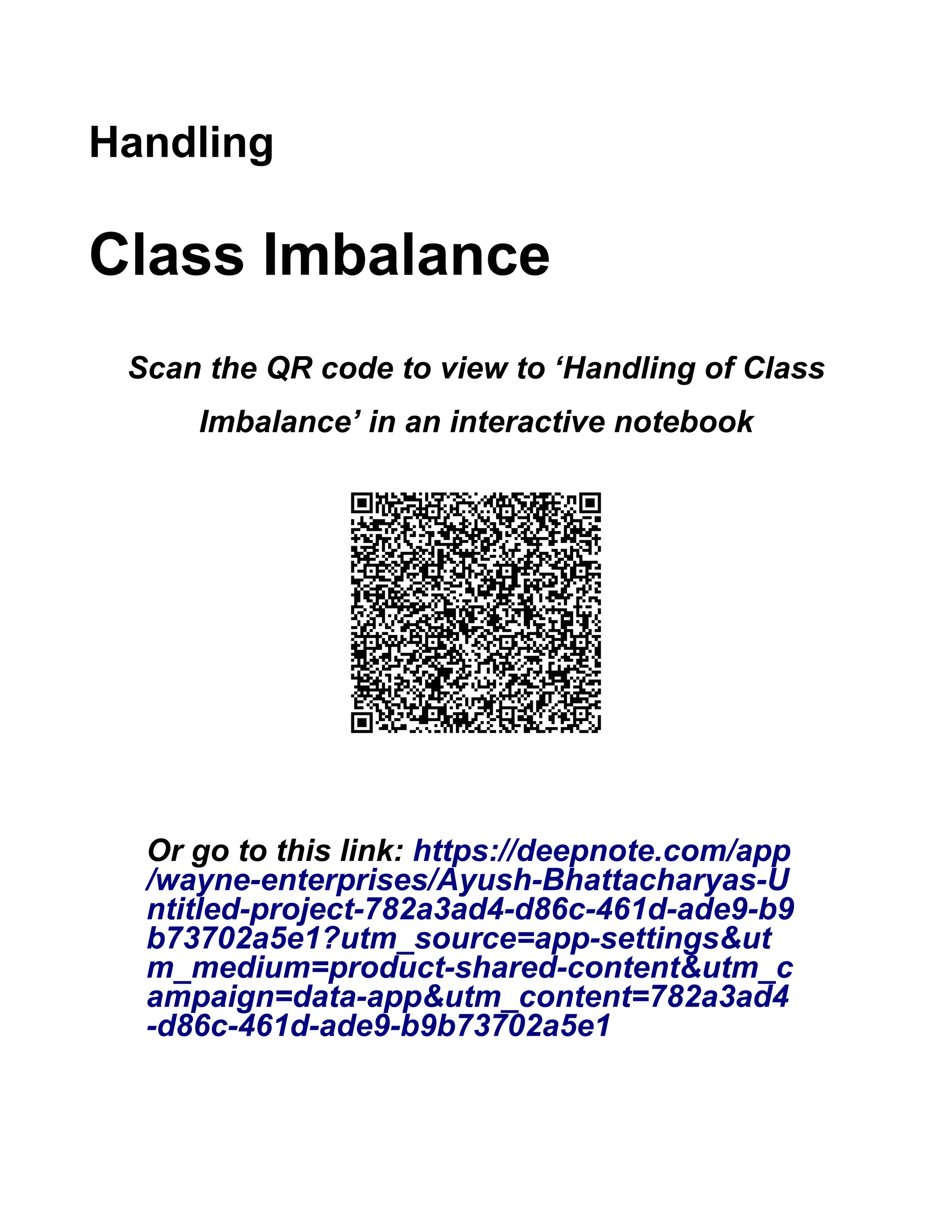Handling Class Imbalance Scan the QR code to view to ‘Handling of Class Imbalance’ in an interactive notebook Or go to this link: https://deepnote.com/app /wayne-enterprises/Ayush-Bhattacharyas-U ntitled-project-782a3ad4-d86c-461d-ade9-b9 b73702a5e1?utm_source=app-settings&ut m_medium=product-shared-content&utm_c ampaign=data-app&utm_content=782a3ad4 -d86c-461d-ade9-b9b73702a5e1 