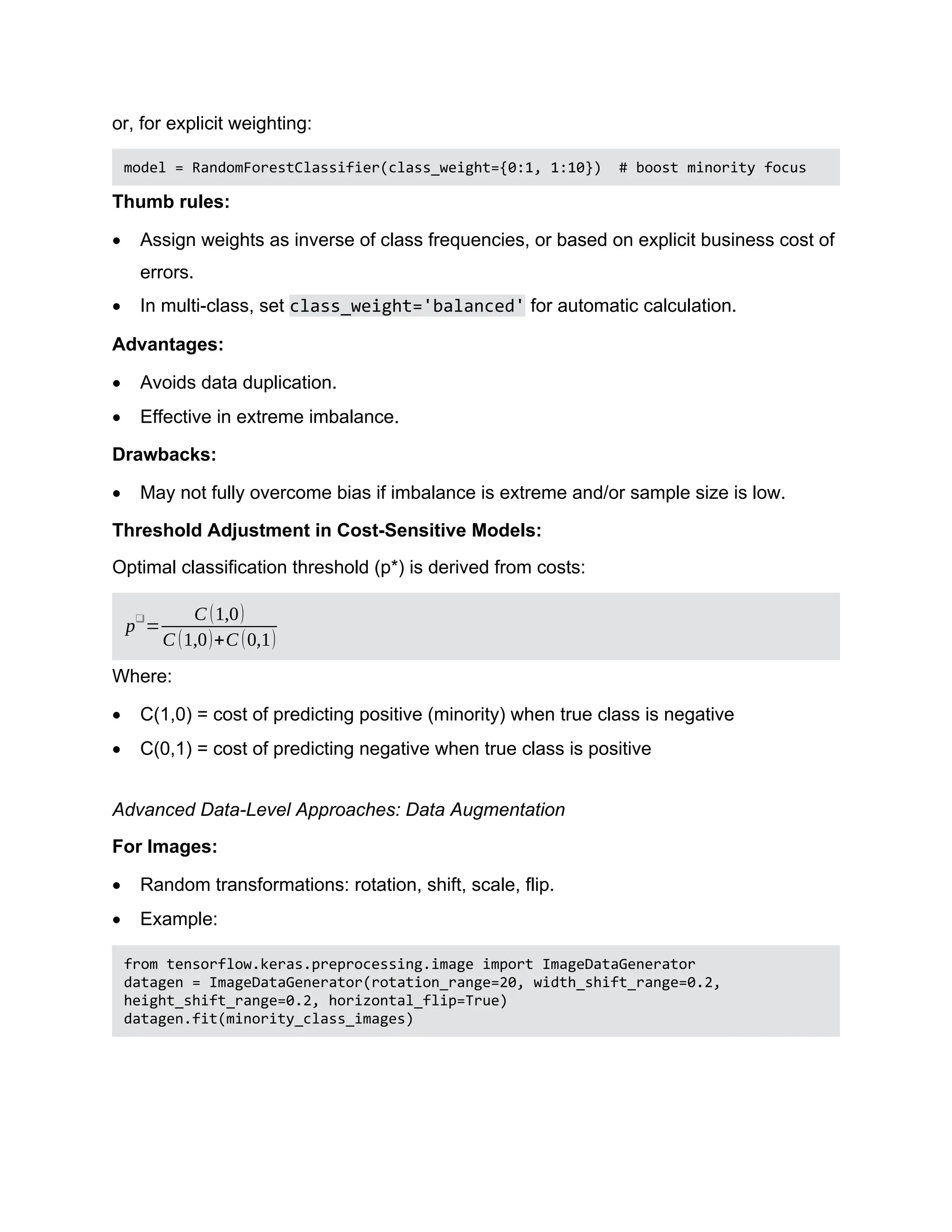or, for explicit weighting: model = RandomForestClassifier(class_weight={0:1, 1:10}) # boost minority focus Thumb rules:  Assign weights as inverse of class frequencies, or based on explicit business cost of errors.  In multi-class, set class_weight='balanced' for automatic calculation. Advantages:  Avoids data duplication.  Effective in extreme imbalance. Drawbacks:  May not fully overcome bias if imbalance is extreme and/or sample size is low. Threshold Adjustment in Cost-Sensitive Models: Optimal classification threshold (p*) is derived from costs: p❑ = C (1,0) C (1,0)+C (0,1) Where:  C(1,0) = cost of predicting positive (minority) when true class is negative  C(0,1) = cost of predicting negative when true class is positive Advanced Data-Level Approaches: Data Augmentation For Images:  Random transformations: rotation, shift, scale, flip.  Example: from tensorflow.keras.preprocessing.image import ImageDataGenerator datagen = ImageDataGenerator(rotation_range=20, width_shift_range=0.2, height_shift_range=0.2, horizontal_flip=True) datagen.fit(minority_class_images) 