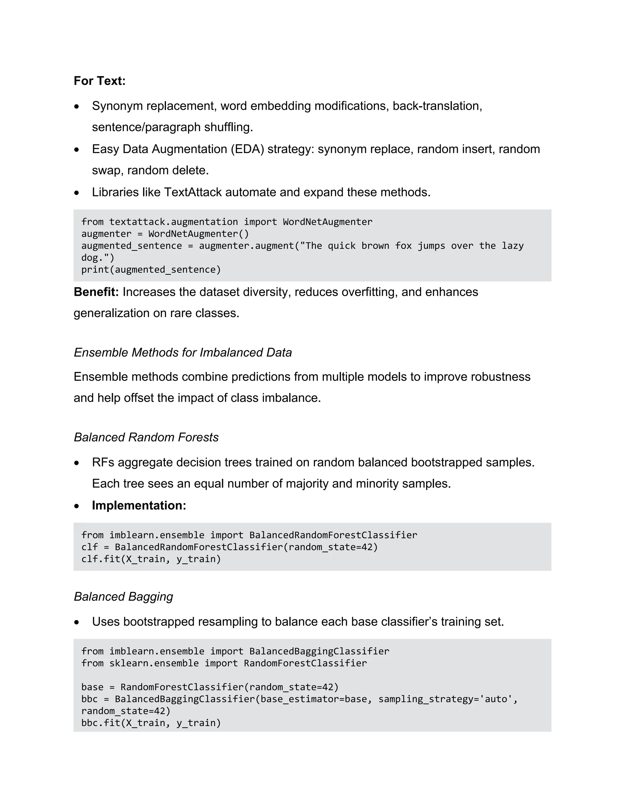 For Text:  Synonym replacement, word embedding modifications, back-translation, sentence/paragraph shuffling.  Easy Data Augmentation (EDA) strategy: synonym replace, random insert, random swap, random delete.  Libraries like TextAttack automate and expand these methods. from textattack.augmentation import WordNetAugmenter augmenter = WordNetAugmenter() augmented_sentence = augmenter.augment("The quick brown fox jumps over the lazy dog.") print(augmented_sentence) Benefit: Increases the dataset diversity, reduces overfitting, and enhances generalization on rare classes. Ensemble Methods for Imbalanced Data Ensemble methods combine predictions from multiple models to improve robustness and help offset the impact of class imbalance. Balanced Random Forests  RFs aggregate decision trees trained on random balanced bootstrapped samples. Each tree sees an equal number of majority and minority samples.  Implementation: from imblearn.ensemble import BalancedRandomForestClassifier clf = BalancedRandomForestClassifier(random_state=42) clf.fit(X_train, y_train) Balanced Bagging  Uses bootstrapped resampling to balance each base classifier’s training set. from imblearn.ensemble import BalancedBaggingClassifier from sklearn.ensemble import RandomForestClassifier base = RandomForestClassifier(random_state=42) bbc = BalancedBaggingClassifier(base_estimator=base, sampling_strategy='auto', random_state=42) bbc.fit(X_train, y_train) 