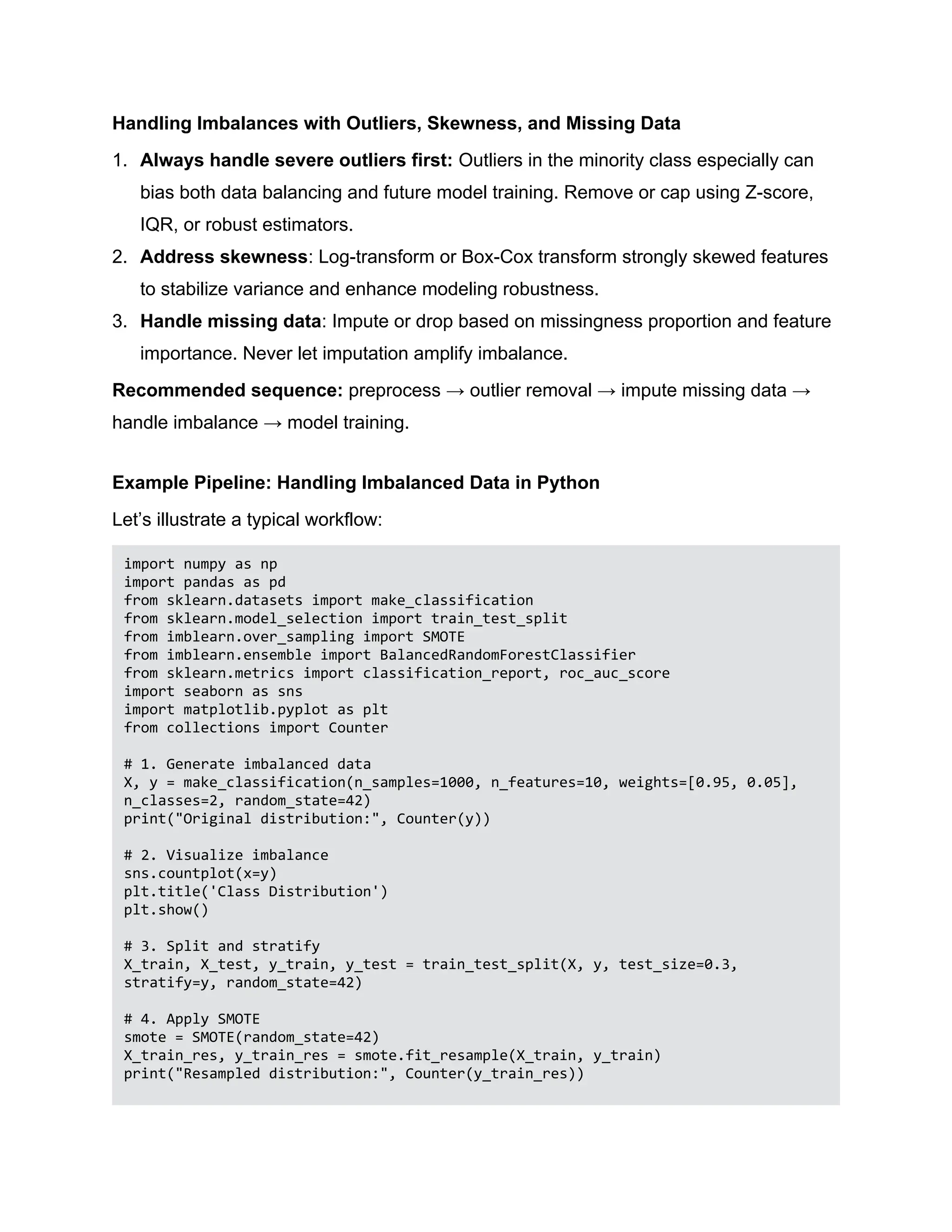 Handling Imbalances with Outliers, Skewness, and Missing Data 1. Always handle severe outliers first: Outliers in the minority class especially can bias both data balancing and future model training. Remove or cap using Z-score, IQR, or robust estimators. 2. Address skewness: Log-transform or Box-Cox transform strongly skewed features to stabilize variance and enhance modeling robustness. 3. Handle missing data: Impute or drop based on missingness proportion and feature importance. Never let imputation amplify imbalance. Recommended sequence: preprocess → outlier removal → impute missing data → handle imbalance → model training. Example Pipeline: Handling Imbalanced Data in Python Let’s illustrate a typical workflow: import numpy as np import pandas as pd from sklearn.datasets import make_classification from sklearn.model_selection import train_test_split from imblearn.over_sampling import SMOTE from imblearn.ensemble import BalancedRandomForestClassifier from sklearn.metrics import classification_report, roc_auc_score import seaborn as sns import matplotlib.pyplot as plt from collections import Counter # 1. Generate imbalanced data X, y = make_classification(n_samples=1000, n_features=10, weights=[0.95, 0.05], n_classes=2, random_state=42) print("Original distribution:", Counter(y)) # 2. Visualize imbalance sns.countplot(x=y) plt.title('Class Distribution') plt.show() # 3. Split and stratify X_train, X_test, y_train, y_test = train_test_split(X, y, test_size=0.3, stratify=y, random_state=42) # 4. Apply SMOTE smote = SMOTE(random_state=42) X_train_res, y_train_res = smote.fit_resample(X_train, y_train) print("Resampled distribution:", Counter(y_train_res)) 