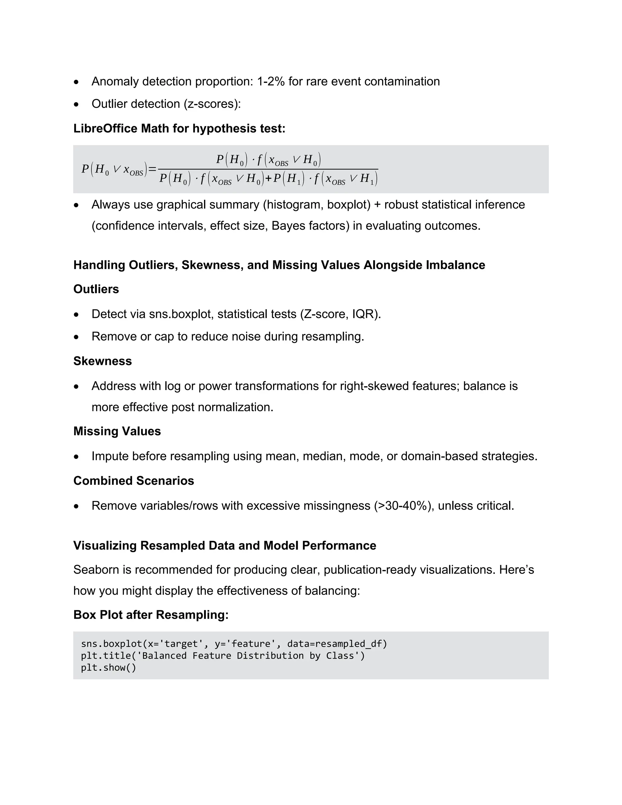  Anomaly detection proportion: 1-2% for rare event contamination  Outlier detection (z-scores): LibreOffice Math for hypothesis test: P(H0 ∨ xOBS)= P(H0)⋅f (xOBS ∨ H0) P(H0)⋅f (xOBS ∨ H0)+P(H1)⋅f (xOBS ∨ H1)  Always use graphical summary (histogram, boxplot) + robust statistical inference (confidence intervals, effect size, Bayes factors) in evaluating outcomes. Handling Outliers, Skewness, and Missing Values Alongside Imbalance Outliers  Detect via sns.boxplot, statistical tests (Z-score, IQR).  Remove or cap to reduce noise during resampling. Skewness  Address with log or power transformations for right-skewed features; balance is more effective post normalization. Missing Values  Impute before resampling using mean, median, mode, or domain-based strategies. Combined Scenarios  Remove variables/rows with excessive missingness (>30-40%), unless critical. Visualizing Resampled Data and Model Performance Seaborn is recommended for producing clear, publication-ready visualizations. Here’s how you might display the effectiveness of balancing: Box Plot after Resampling: sns.boxplot(x='target', y='feature', data=resampled_df) plt.title('Balanced Feature Distribution by Class') plt.show() 