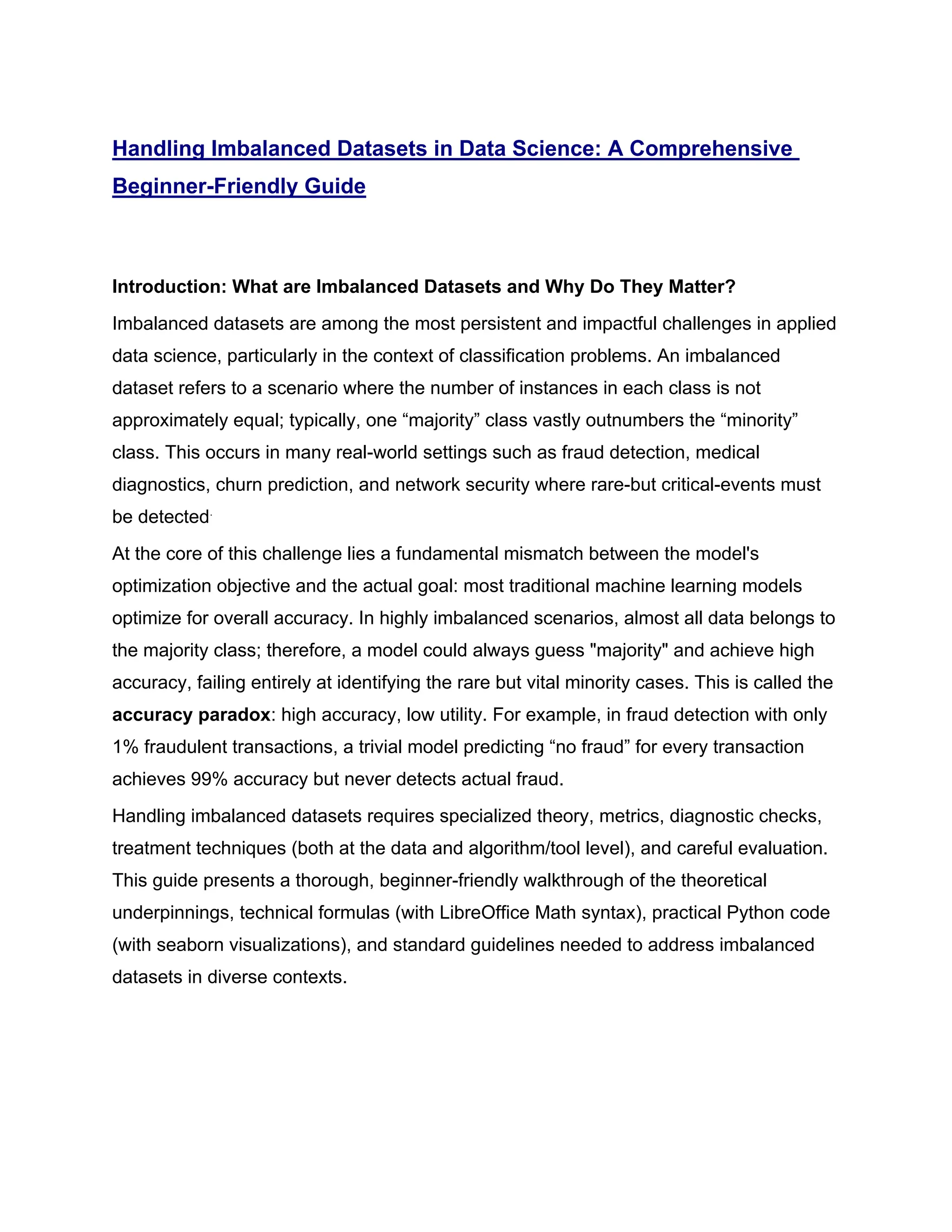 Handling Imbalanced Datasets in Data Science: A Comprehensive Beginner-Friendly Guide Introduction: What are Imbalanced Datasets and Why Do They Matter? Imbalanced datasets are among the most persistent and impactful challenges in applied data science, particularly in the context of classification problems. An imbalanced dataset refers to a scenario where the number of instances in each class is not approximately equal; typically, one “majority” class vastly outnumbers the “minority” class. This occurs in many real-world settings such as fraud detection, medical diagnostics, churn prediction, and network security where rare-but critical-events must be detected. At the core of this challenge lies a fundamental mismatch between the model's optimization objective and the actual goal: most traditional machine learning models optimize for overall accuracy. In highly imbalanced scenarios, almost all data belongs to the majority class; therefore, a model could always guess "majority" and achieve high accuracy, failing entirely at identifying the rare but vital minority cases. This is called the accuracy paradox: high accuracy, low utility. For example, in fraud detection with only 1% fraudulent transactions, a trivial model predicting “no fraud” for every transaction achieves 99% accuracy but never detects actual fraud. Handling imbalanced datasets requires specialized theory, metrics, diagnostic checks, treatment techniques (both at the data and algorithm/tool level), and careful evaluation. This guide presents a thorough, beginner-friendly walkthrough of the theoretical underpinnings, technical formulas (with LibreOffice Math syntax), practical Python code (with seaborn visualizations), and standard guidelines needed to address imbalanced datasets in diverse contexts. 