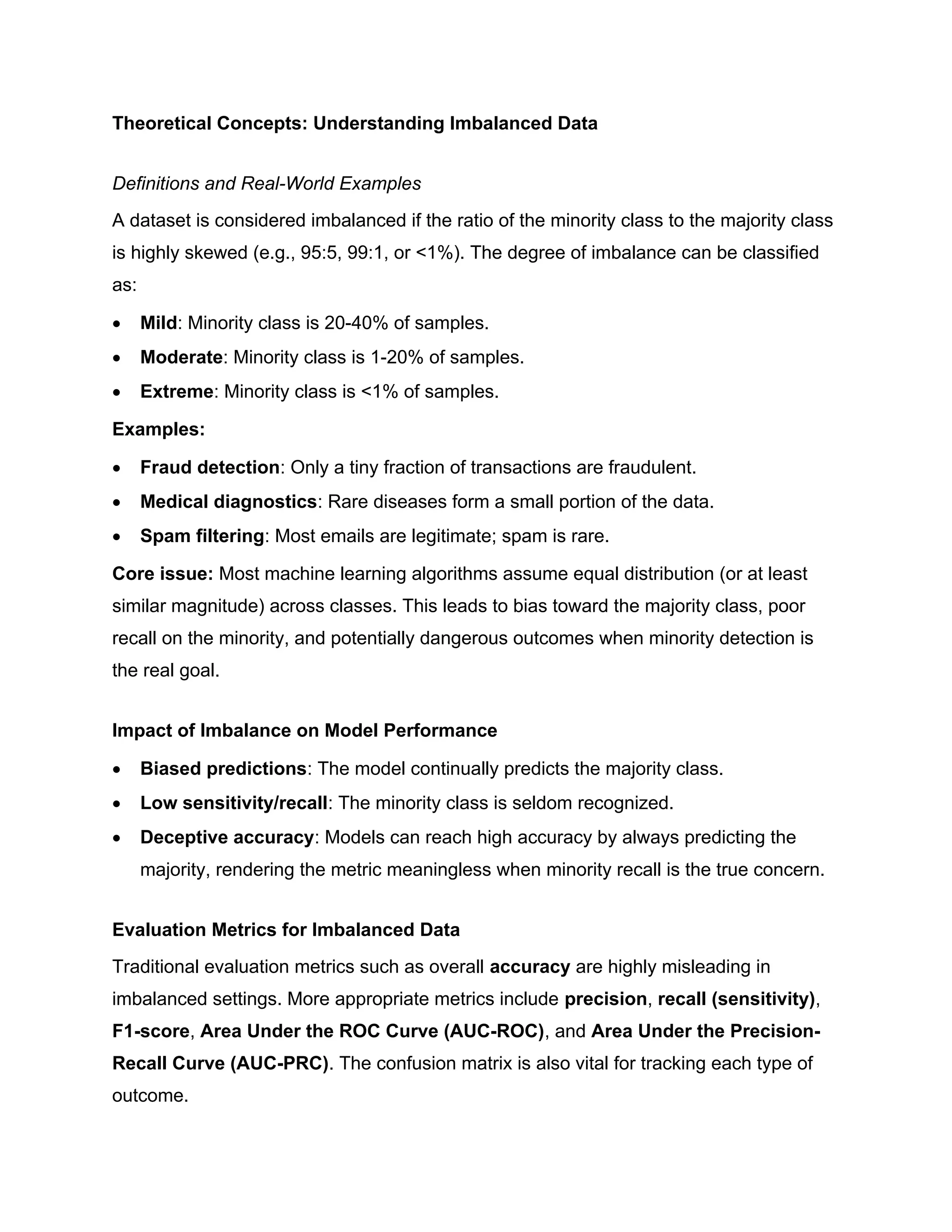 Theoretical Concepts: Understanding Imbalanced Data Definitions and Real-World Examples A dataset is considered imbalanced if the ratio of the minority class to the majority class is highly skewed (e.g., 95:5, 99:1, or <1%). The degree of imbalance can be classified as:  Mild: Minority class is 20-40% of samples.  Moderate: Minority class is 1-20% of samples.  Extreme: Minority class is <1% of samples. Examples:  Fraud detection: Only a tiny fraction of transactions are fraudulent.  Medical diagnostics: Rare diseases form a small portion of the data.  Spam filtering: Most emails are legitimate; spam is rare. Core issue: Most machine learning algorithms assume equal distribution (or at least similar magnitude) across classes. This leads to bias toward the majority class, poor recall on the minority, and potentially dangerous outcomes when minority detection is the real goal. Impact of Imbalance on Model Performance  Biased predictions: The model continually predicts the majority class.  Low sensitivity/recall: The minority class is seldom recognized.  Deceptive accuracy: Models can reach high accuracy by always predicting the majority, rendering the metric meaningless when minority recall is the true concern. Evaluation Metrics for Imbalanced Data Traditional evaluation metrics such as overall accuracy are highly misleading in imbalanced settings. More appropriate metrics include precision, recall (sensitivity), F1-score, Area Under the ROC Curve (AUC-ROC), and Area Under the Precision- Recall Curve (AUC-PRC). The confusion matrix is also vital for tracking each type of outcome. 