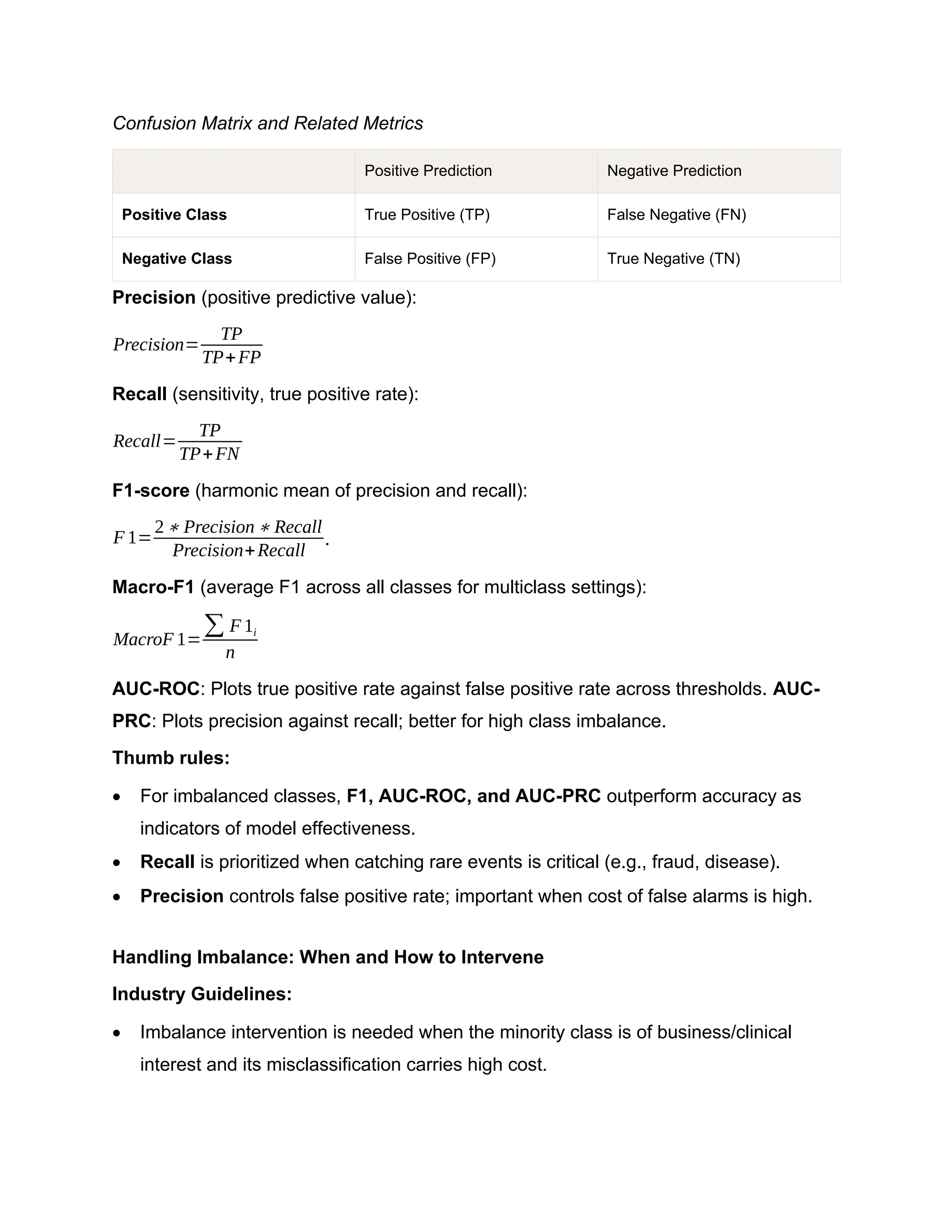 Confusion Matrix and Related Metrics Positive Prediction Negative Prediction Positive Class True Positive (TP) False Negative (FN) Negative Class False Positive (FP) True Negative (TN) Precision (positive predictive value): Precision= TP TP+FP Recall (sensitivity, true positive rate): Recall= TP TP+FN F1-score (harmonic mean of precision and recall): F 1= 2∗ Precision∗ Recall Precision+Recall . Macro-F1 (average F1 across all classes for multiclass settings): MacroF 1= ∑ F 1i n AUC-ROC: Plots true positive rate against false positive rate across thresholds. AUC- PRC: Plots precision against recall; better for high class imbalance. Thumb rules:  For imbalanced classes, F1, AUC-ROC, and AUC-PRC outperform accuracy as indicators of model effectiveness.  Recall is prioritized when catching rare events is critical (e.g., fraud, disease).  Precision controls false positive rate; important when cost of false alarms is high. Handling Imbalance: When and How to Intervene Industry Guidelines:  Imbalance intervention is needed when the minority class is of business/clinical interest and its misclassification carries high cost. 
