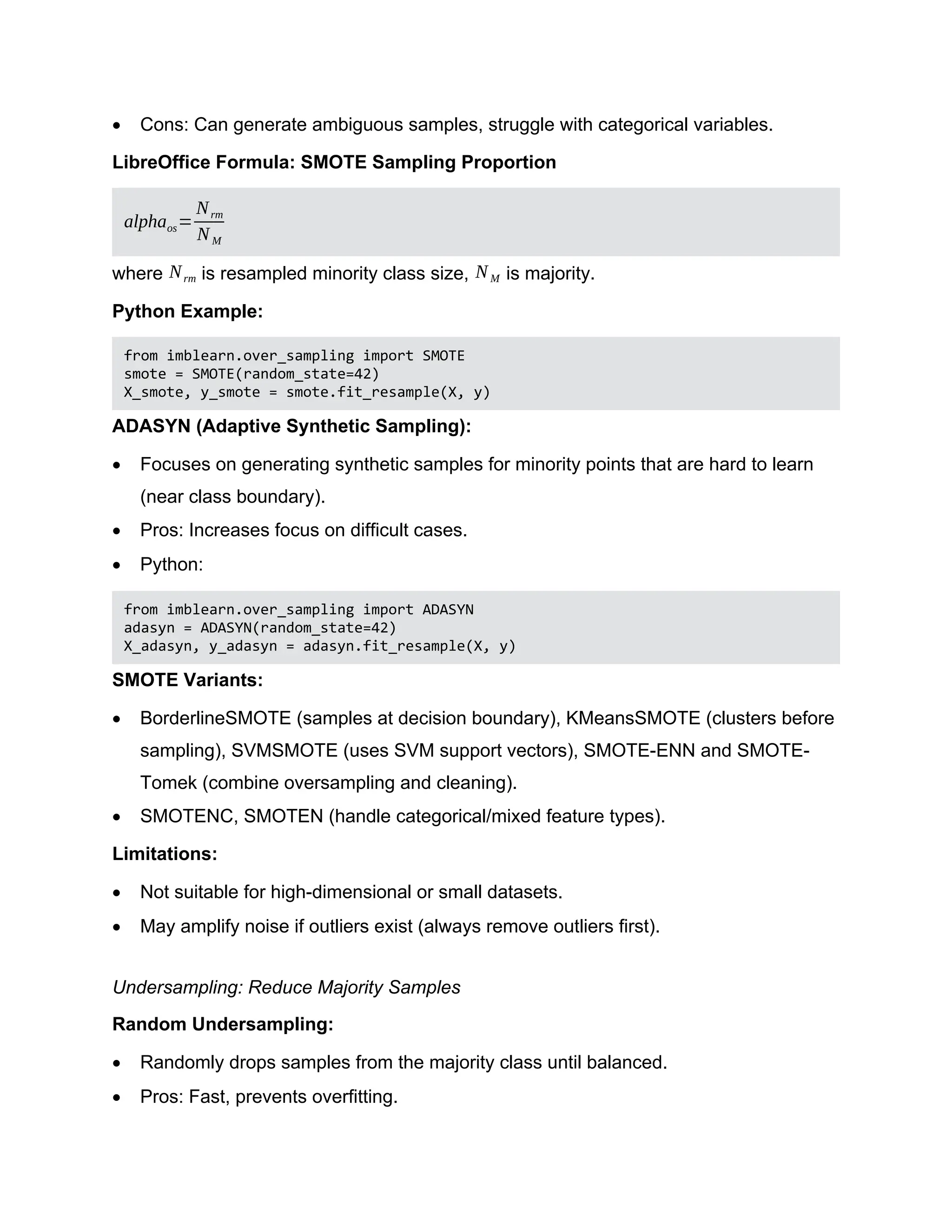  Cons: Can generate ambiguous samples, struggle with categorical variables. LibreOffice Formula: SMOTE Sampling Proportion alphaos= Nrm NM where Nrm is resampled minority class size, NM is majority. Python Example: from imblearn.over_sampling import SMOTE smote = SMOTE(random_state=42) X_smote, y_smote = smote.fit_resample(X, y) ADASYN (Adaptive Synthetic Sampling):  Focuses on generating synthetic samples for minority points that are hard to learn (near class boundary).  Pros: Increases focus on difficult cases.  Python: from imblearn.over_sampling import ADASYN adasyn = ADASYN(random_state=42) X_adasyn, y_adasyn = adasyn.fit_resample(X, y) SMOTE Variants:  BorderlineSMOTE (samples at decision boundary), KMeansSMOTE (clusters before sampling), SVMSMOTE (uses SVM support vectors), SMOTE-ENN and SMOTE- Tomek (combine oversampling and cleaning).  SMOTENC, SMOTEN (handle categorical/mixed feature types). Limitations:  Not suitable for high-dimensional or small datasets.  May amplify noise if outliers exist (always remove outliers first). Undersampling: Reduce Majority Samples Random Undersampling:  Randomly drops samples from the majority class until balanced.  Pros: Fast, prevents overfitting. 