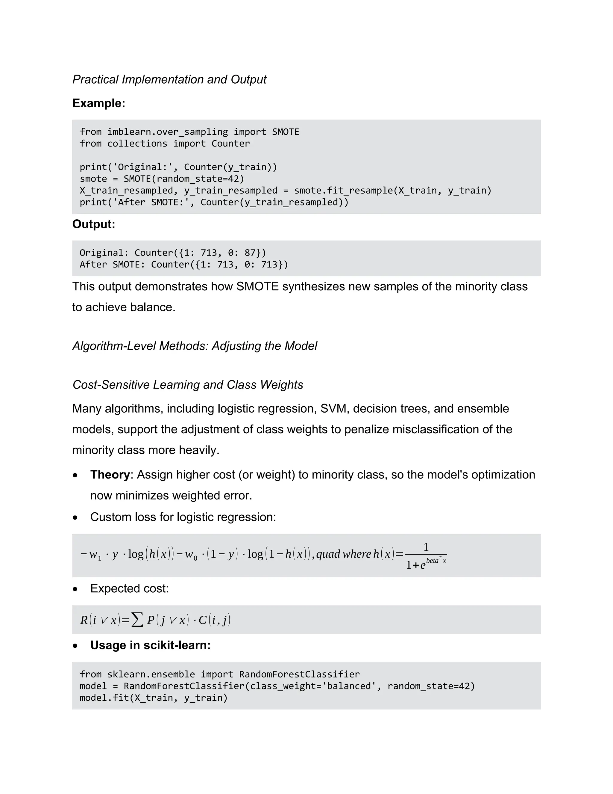 Practical Implementation and Output Example: from imblearn.over_sampling import SMOTE from collections import Counter print('Original:', Counter(y_train)) smote = SMOTE(random_state=42) X_train_resampled, y_train_resampled = smote.fit_resample(X_train, y_train) print('After SMOTE:', Counter(y_train_resampled)) Output: Original: Counter({1: 713, 0: 87}) After SMOTE: Counter({1: 713, 0: 713}) This output demonstrates how SMOTE synthesizes new samples of the minority class to achieve balance. Algorithm-Level Methods: Adjusting the Model Cost-Sensitive Learning and Class Weights Many algorithms, including logistic regression, SVM, decision trees, and ensemble models, support the adjustment of class weights to penalize misclassification of the minority class more heavily.  Theory: Assign higher cost (or weight) to minority class, so the model's optimization now minimizes weighted error.  Custom loss for logistic regression: −w1 ⋅ y ⋅log(h(x))−w0 ⋅(1− y)⋅log(1−h(x)),quad where h(x)= 1 1+e betaT x  Expected cost: R(i∨ x)=∑ P( j∨ x)⋅C (i, j)  Usage in scikit-learn: from sklearn.ensemble import RandomForestClassifier model = RandomForestClassifier(class_weight='balanced', random_state=42) model.fit(X_train, y_train) 