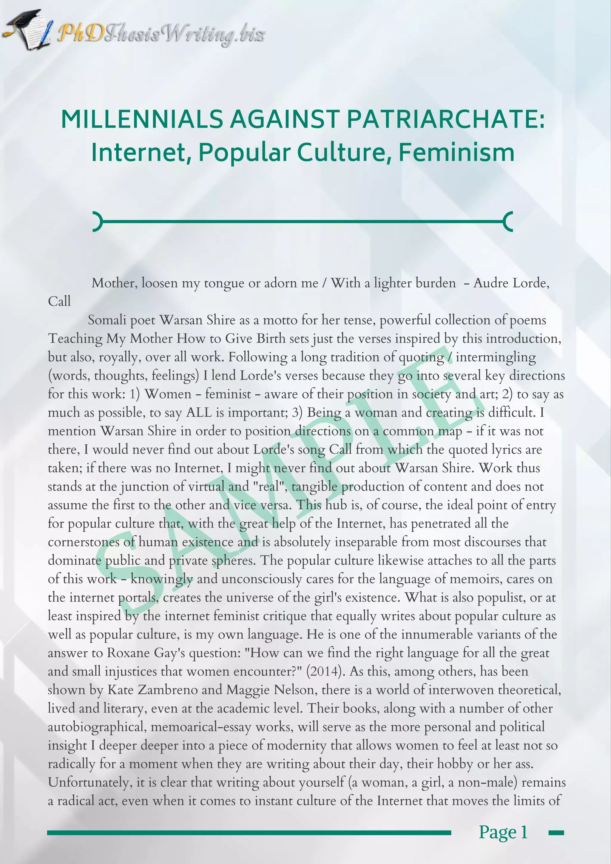  SAMPLE
MILLENNIALS AGAINST PATRIARCHATE:
Internet, Popular Culture, Feminism
            Mother, loosen my tongue or adorn me / With a lighter burden  - Audre Lorde,
Call
           Somali poet Warsan Shire as a motto for her tense, powerful collection of poems
Teaching My Mother How to Give Birth sets just the verses inspired by this introduction,
but also, royally, over all work. Following a long tradition of quoting / intermingling
(words, thoughts, feelings) I lend Lorde's verses because they go into several key directions
for this work: 1) Women - feminist - aware of their position in society and art; 2) to say as
much as possible, to say ALL is important; 3) Being a woman and creating is difficult. I
mention Warsan Shire in order to position directions on a common map - if it was not
there, I would never find out about Lorde's song Call from which the quoted lyrics are
taken; if there was no Internet, I might never find out about Warsan Shire. Work thus
stands at the junction of virtual and "real", tangible production of content and does not
assume the first to the other and vice versa. This hub is, of course, the ideal point of entry
for popular culture that, with the great help of the Internet, has penetrated all the
cornerstones of human existence and is absolutely inseparable from most discourses that
dominate public and private spheres. The popular culture likewise attaches to all the parts
of this work - knowingly and unconsciously cares for the language of memoirs, cares on
the internet portals, creates the universe of the girl's existence. What is also populist, or at
least inspired by the internet feminist critique that equally writes about popular culture as
well as popular culture, is my own language. He is one of the innumerable variants of the
answer to Roxane Gay's question: "How can we find the right language for all the great
and small injustices that women encounter?" (2014). As this, among others, has been
shown by Kate Zambreno and Maggie Nelson, there is a world of interwoven theoretical,
lived and literary, even at the academic level. Their books, along with a number of other
autobiographical, memoarical-essay works, will serve as the more personal and political
insight I deeper deeper into a piece of modernity that allows women to feel at least not so
radically for a moment when they are writing about their day, their hobby or her ass.
Unfortunately, it is clear that writing about yourself (a woman, a girl, a non-male) remains
a radical act, even when it comes to instant culture of the Internet that moves the limits of 
Page 1
 