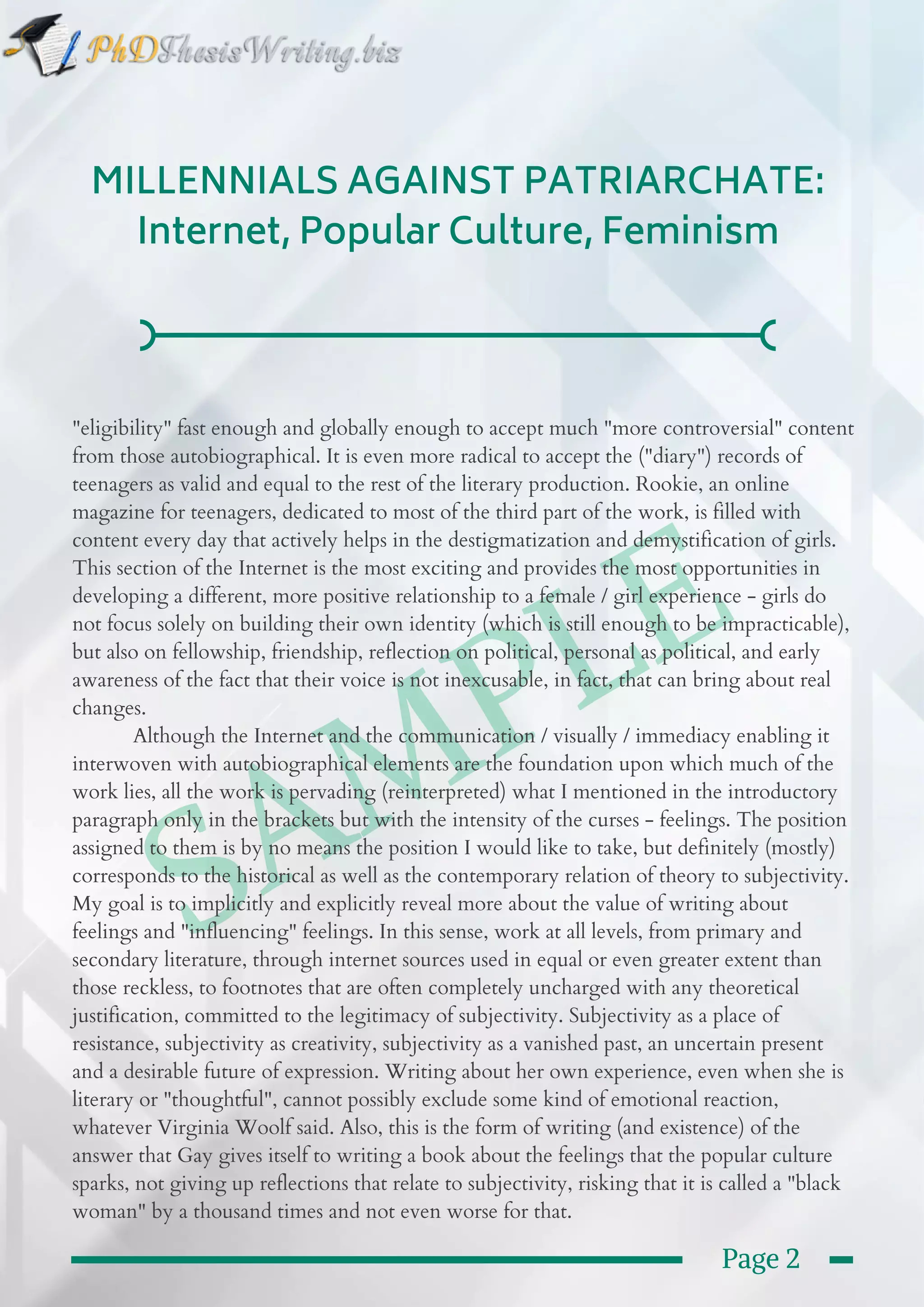  SAMPLE
MILLENNIALS AGAINST PATRIARCHATE:
Internet, Popular Culture, Feminism
"eligibility" fast enough and globally enough to accept much "more controversial" content
from those autobiographical. It is even more radical to accept the ("diary") records of
teenagers as valid and equal to the rest of the literary production. Rookie, an online
magazine for teenagers, dedicated to most of the third part of the work, is filled with
content every day that actively helps in the destigmatization and demystification of girls.
This section of the Internet is the most exciting and provides the most opportunities in
developing a different, more positive relationship to a female / girl experience - girls do
not focus solely on building their own identity (which is still enough to be impracticable),
but also on fellowship, friendship, reflection on political, personal as political, and early
awareness of the fact that their voice is not inexcusable, in fact, that can bring about real
changes.
           Although the Internet and the communication / visually / immediacy enabling it
interwoven with autobiographical elements are the foundation upon which much of the
work lies, all the work is pervading (reinterpreted) what I mentioned in the introductory
paragraph only in the brackets but with the intensity of the curses - feelings. The position
assigned to them is by no means the position I would like to take, but definitely (mostly)
corresponds to the historical as well as the contemporary relation of theory to subjectivity.
My goal is to implicitly and explicitly reveal more about the value of writing about
feelings and "influencing" feelings. In this sense, work at all levels, from primary and
secondary literature, through internet sources used in equal or even greater extent than
those reckless, to footnotes that are often completely uncharged with any theoretical
justification, committed to the legitimacy of subjectivity. Subjectivity as a place of
resistance, subjectivity as creativity, subjectivity as a vanished past, an uncertain present
and a desirable future of expression. Writing about her own experience, even when she is
literary or "thoughtful", cannot possibly exclude some kind of emotional reaction,
whatever Virginia Woolf said. Also, this is the form of writing (and existence) of the
answer that Gay gives itself to writing a book about the feelings that the popular culture
sparks, not giving up reflections that relate to subjectivity, risking that it is called a "black
woman" by a thousand times and not even worse for that.
Page 2
 