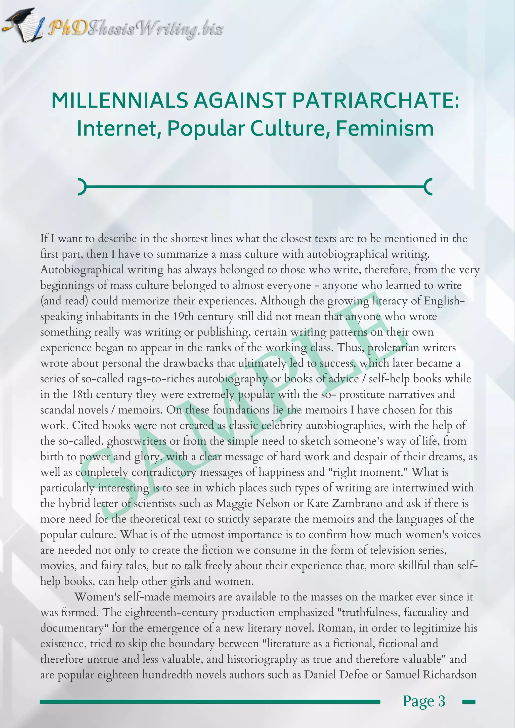  SAMPLE
MILLENNIALS AGAINST PATRIARCHATE:
Internet, Popular Culture, Feminism
If I want to describe in the shortest lines what the closest texts are to be mentioned in the
first part, then I have to summarize a mass culture with autobiographical writing.
Autobiographical writing has always belonged to those who write, therefore, from the very
beginnings of mass culture belonged to almost everyone - anyone who learned to write
(and read) could memorize their experiences. Although the growing literacy of English-
speaking inhabitants in the 19th century still did not mean that anyone who wrote
something really was writing or publishing, certain writing patterns on their own
experience began to appear in the ranks of the working class. Thus, proletarian writers
wrote about personal the drawbacks that ultimately led to success, which later became a
series of so-called rags-to-riches autobiography or books of advice / self-help books while
in the 18th century they were extremely popular with the so- prostitute narratives and
scandal novels / memoirs. On these foundations lie the memoirs I have chosen for this
work. Cited books were not created as classic celebrity autobiographies, with the help of
the so-called. ghostwriters or from the simple need to sketch someone's way of life, from
birth to power and glory, with a clear message of hard work and despair of their dreams, as
well as completely contradictory messages of happiness and "right moment." What is
particularly interesting is to see in which places such types of writing are intertwined with
the hybrid letter of scientists such as Maggie Nelson or Kate Zambrano and ask if there is
more need for the theoretical text to strictly separate the memoirs and the languages of the
popular culture. What is of the utmost importance is to confirm how much women's voices
are needed not only to create the fiction we consume in the form of television series,
movies, and fairy tales, but to talk freely about their experience that, more skillful than self-
help books, can help other girls and women.
           Women's self-made memoirs are available to the masses on the market ever since it
was formed. The eighteenth-century production emphasized "truthfulness, factuality and
documentary" for the emergence of a new literary novel. Roman, in order to legitimize his
existence, tried to skip the boundary between "literature as a fictional, fictional and
therefore untrue and less valuable, and historiography as true and therefore valuable" and
are popular eighteen hundredth novels authors such as Daniel Defoe or Samuel Richardson 
Page 3
 