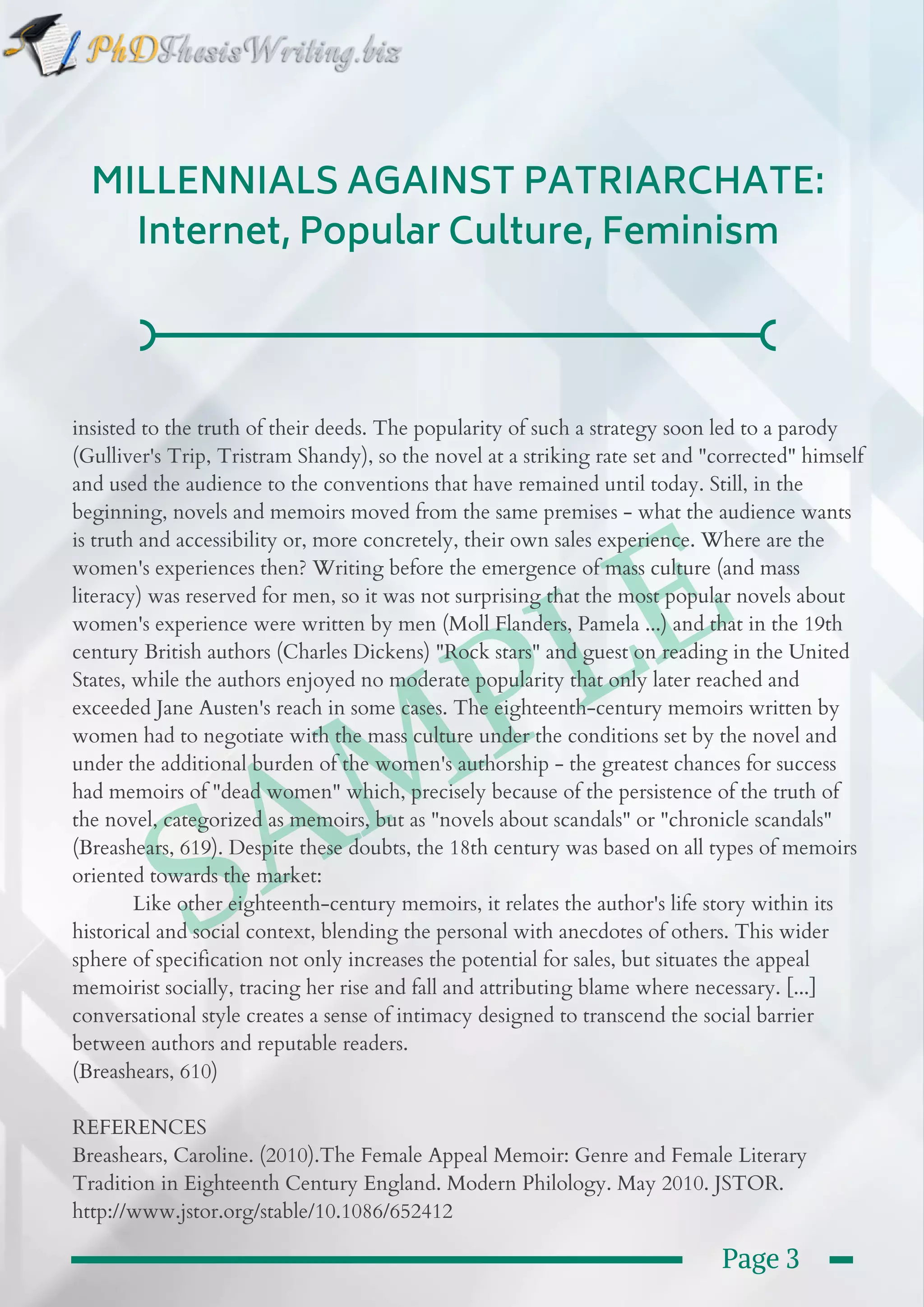  SAMPLE
MILLENNIALS AGAINST PATRIARCHATE:
Internet, Popular Culture, Feminism
insisted to the truth of their deeds. The popularity of such a strategy soon led to a parody
(Gulliver's Trip, Tristram Shandy), so the novel at a striking rate set and "corrected" himself
and used the audience to the conventions that have remained until today. Still, in the
beginning, novels and memoirs moved from the same premises - what the audience wants
is truth and accessibility or, more concretely, their own sales experience. Where are the
women's experiences then? Writing before the emergence of mass culture (and mass
literacy) was reserved for men, so it was not surprising that the most popular novels about
women's experience were written by men (Moll Flanders, Pamela ...) and that in the 19th
century British authors (Charles Dickens) "Rock stars" and guest on reading in the United
States, while the authors enjoyed no moderate popularity that only later reached and
exceeded Jane Austen's reach in some cases. The eighteenth-century memoirs written by
women had to negotiate with the mass culture under the conditions set by the novel and
under the additional burden of the women's authorship - the greatest chances for success
had memoirs of "dead women" which, precisely because of the persistence of the truth of
the novel, categorized as memoirs, but as "novels about scandals" or "chronicle scandals"
(Breashears, 619). Despite these doubts, the 18th century was based on all types of memoirs
oriented towards the market:
           Like other eighteenth-century memoirs, it relates the author's life story within its
historical and social context, blending the personal with anecdotes of others. This wider
sphere of specification not only increases the potential for sales, but situates the appeal
memoirist socially, tracing her rise and fall and attributing blame where necessary. [...]
conversational style creates a sense of intimacy designed to transcend the social barrier
between authors and reputable readers.
(Breashears, 610)
REFERENCES
Breashears, Caroline. (2010).The Female Appeal Memoir: Genre and Female Literary
Tradition in Eighteenth Century England. Modern Philology. May 2010. JSTOR.
http://www.jstor.org/stable/10.1086/652412
Page 3
 