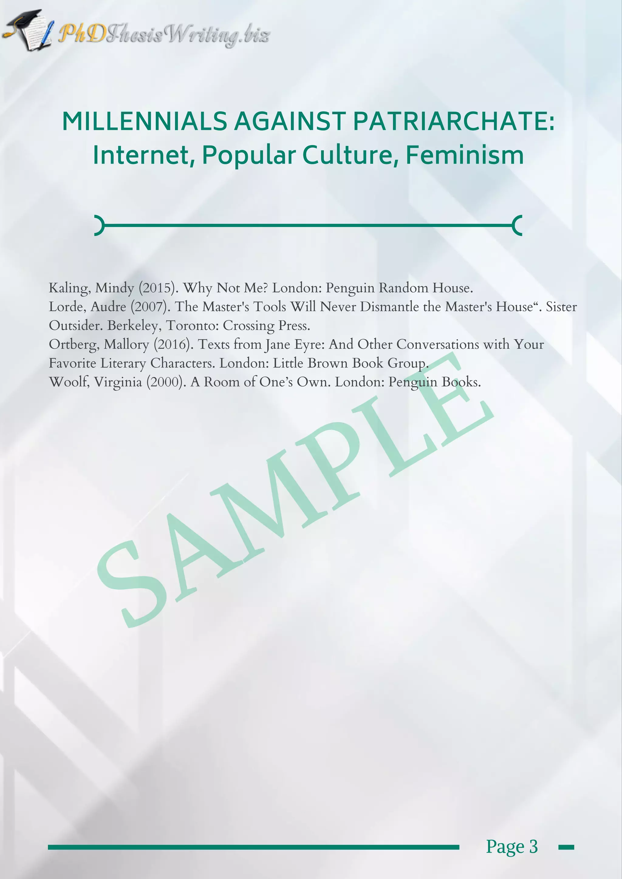  SAMPLE
MILLENNIALS AGAINST PATRIARCHATE:
Internet, Popular Culture, Feminism
Kaling, Mindy (2015). Why Not Me? London: Penguin Random House.
Lorde, Audre (2007). The Master's Tools Will Never Dismantle the Master's House“. Sister
Outsider. Berkeley, Toronto: Crossing Press.
Ortberg, Mallory (2016). Texts from Jane Eyre: And Other Conversations with Your
Favorite Literary Characters. London: Little Brown Book Group.
Woolf, Virginia (2000). A Room of One’s Own. London: Penguin Books.
Page 3
 