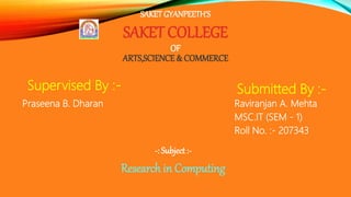 SAKETGYANPEETH'S
SAKET COLLEGE
OF
ARTS,SCIENCE & COMMERCE
Supervised By :-
Praseena B. Dharan
-: Subject :-
Research in Computing
Submitted By :-
Raviranjan A. Mehta
MSC.IT (SEM - 1)
Roll No. :- 207343
 
