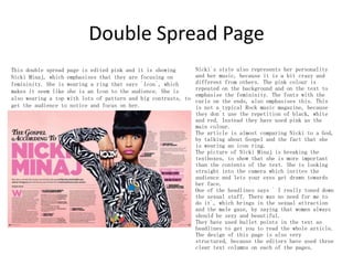 Double Spread Page
Nicki`s style also represents her personality
This double spread page is edited pink and it is showing
and her music, because it is a bit crazy and
Nicki Minaj, which emphasises that they are focusing on
different from others. The pink colour is
femininity. She is wearing a ring that says `Icon`, which
repeated on the background and on the text to
makes it seem like she is an Icon to the audience. She is
emphasise the femininity. The fonts with the
also wearing a top with lots of pattern and big contrasts, to curls on the ends, also emphasises this. This
get the audience to notice and focus on her.
is not a typical Rock music magazine, because
they don`t use the repetition of black, white
and red. Instead they have used pink as the
main colour.
The article is almost comparing Nicki to a God,
by talking about Gospel and the fact that she
is wearing an icon ring.
The picture of Nicki Minaj is breaking the
textboxes, to show that she is more important
than the contents of the text. She is looking
straight into the camera which invites the
audience and lets your eyes get drawn towards
her face.
One of the headlines says ` I really toned down
the sexual stuff. There was no need for me to
do it`, which brings in the sexual attraction
and the male gaze, by saying that women always
should be sexy and beautiful.
They have used bullet points in the text as
headlines to get you to read the whole article.
The design of this page is also very
structured, because the editors have used three
clear text columns on each of the pages.

 