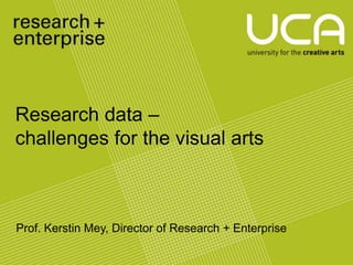 Research data –
challenges for the visual arts
         UCA Research and Enterprise
                        Strategy
                 UCA Research and Enterprise
                         Strategy


Prof. Kerstin Mey, Director of Research + Enterprise
 
