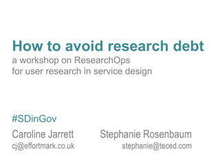 How to avoid research debt
a workshop on ResearchOps
for user research in service design
Caroline Jarrett Stephanie Rosenbaum
cj@effortmark.co.uk stephanie@teced.com
#SDinGov
 