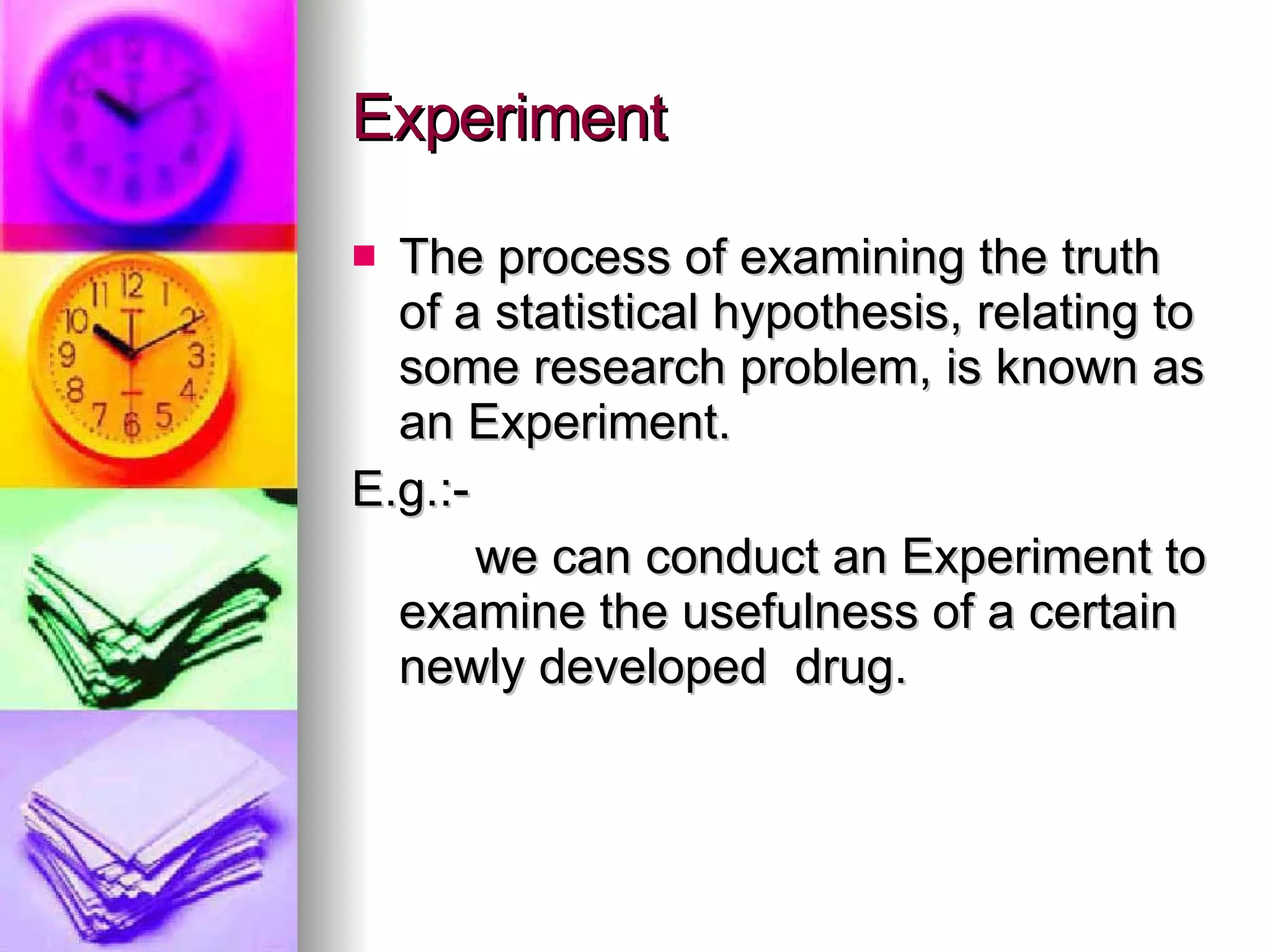 Experiment The process of examining the truth of a statistical hypothesis, relating to some research problem, is known as an Experiment. E.g.:-  we can conduct an Experiment to examine the usefulness of a certain newly developed  drug. 