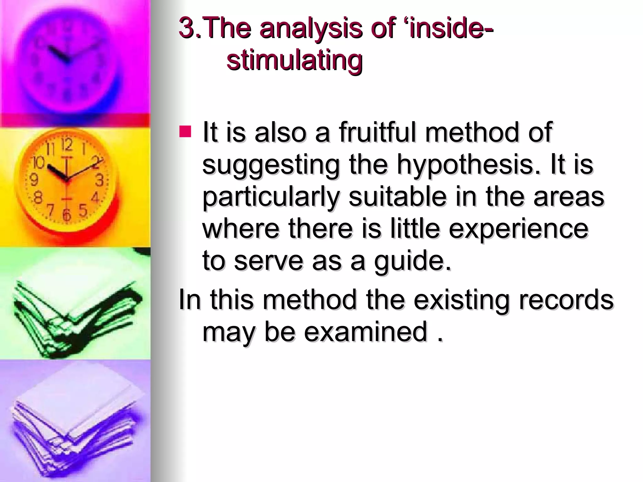 3.The analysis of ‘inside-stimulating It is also a fruitful method of  suggesting the hypothesis. It is particularly suitable in the areas where there is little experience to serve as a guide. In this method the existing records may be examined . 