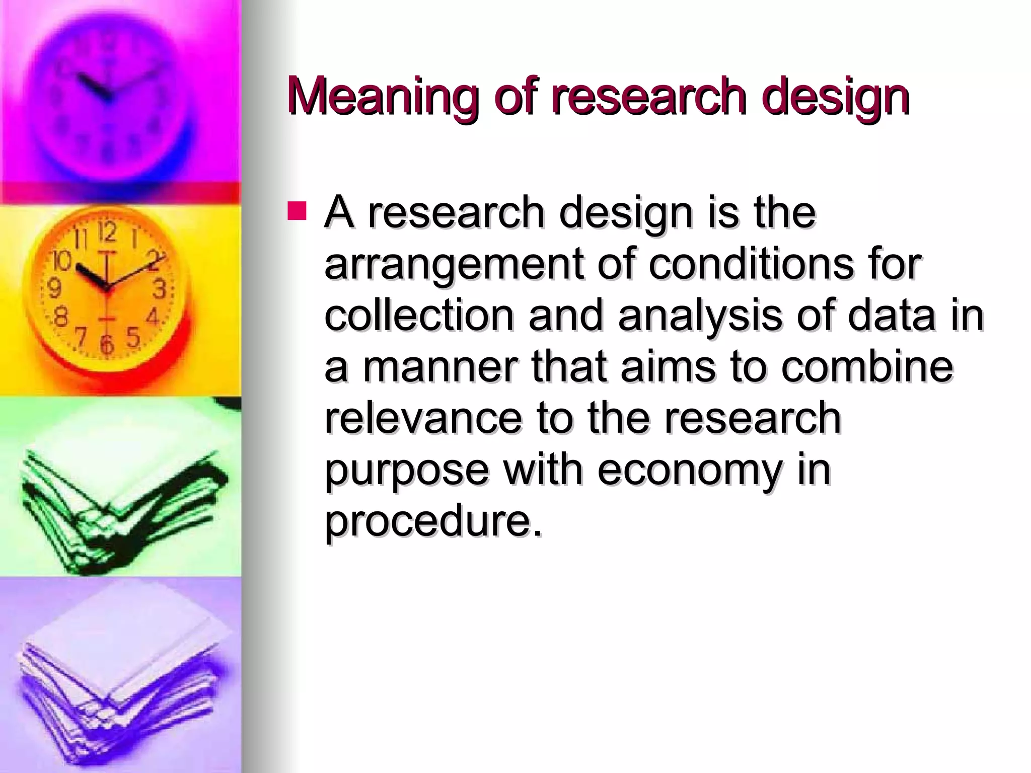 Meaning of research design  A research design is the arrangement of conditions for collection and analysis of data in a manner that aims to combine relevance to the research purpose with economy in procedure. 