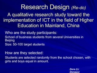 Research Design  (Re-do) A qualitative research study toward the implementation of ICT in the field of Higher Education in Mainland, China Who are the study participants: School of business students from several Universities in Beijing Size: 50-100 target students  How are they selected: Students are selected randomly from the school chosen, with girls and boys equal in amount. Dora (Li Dongyu) 