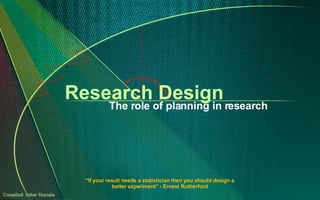 Research Design The role of planning in research “ If your result needs a statistician then you should design a better experiment” - Ernest Rutherford Compiled: Athar Hussain 