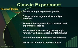 Classic Experiment Include multiple experiment groups Groups can be segmented for multiple variables Separate the segments into controlled and experimental groups Take observations treating both groups randomly with same experimental stimulus Interpret the result based on observations Notice the difference in observations Compiled: Athar Hussain Research Design 