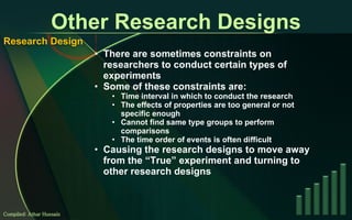 Other Research Designs There are sometimes constraints on researchers to conduct certain types of experiments Some of these constraints are: Time interval in which to conduct the research The effects of properties are too general or not specific enough Cannot find same type groups to perform comparisons The time order of events is often difficult Causing the research designs to move away from the “True” experiment and turning to other research designs Compiled: Athar Hussain Research Design 