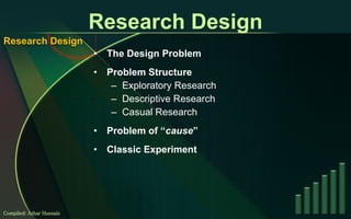 Research Design The Design Problem Problem Structure  Exploratory Research Descriptive Research Casual Research Problem of “ cause ” Classic Experiment Compiled: Athar Hussain Research Design 