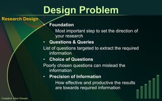 Design Problem Foundation Most important step to set the direction of your research Questions & Queries List of questions targeted to extract the required information Choice of Questions Poorly chosen questions can mislead the information Precision of Information How effective and productive the results are towards required information Compiled: Athar Hussain Research Design 