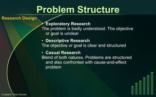 Problem Structure Exploratory Research The problem is badly understood. The objective or goal is unclear Descriptive Research The objective or goal is clear and structured Casual Research Blend of both natures. Problems are structured and also confronted with cause-and-effect problem Compiled: Athar Hussain Research Design 