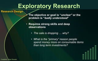 Exploratory Research The objective or goal is “ unclear”  or the problem is “ badly understood ” Requires strong skills and deep observations The sale is dropping … why? What is the “primary” reason people spend money more on consumable items than long term investments? Compiled: Athar Hussain Research Design 