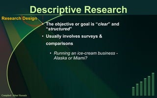 Descriptive Research The objective or goal is “ clear ” and “ structured ” Usually involves surveys & comparisons Running an ice-cream business - Alaska or Miami? Compiled: Athar Hussain Research Design 