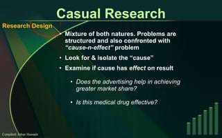 Casual Research Mixture of both natures. Problems are structured and also confronted with  “cause-n-effect”  problem Look for & isolate the “cause” Examine if cause has  effect  on result Does the advertising help in achieving greater market share? Is this medical drug effective? Compiled: Athar Hussain Research Design 