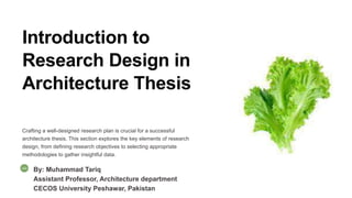 Introduction to
Research Design in
Architecture Thesis
Crafting a well-designed research plan is crucial for a successful
architecture thesis. This section explores the key elements of research
design, from defining research objectives to selecting appropriate
methodologies to gather insightful data.
By: Muhammad Tariq
Assistant Professor, Architecture department
CECOS University Peshawar, Pakistan
 