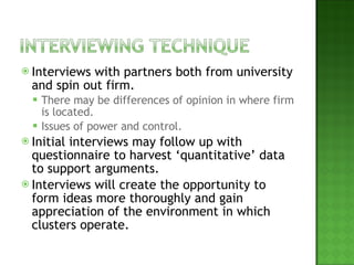 Interviews with partners both from university and spin out firm. There may be differences of opinion in where firm is located. Issues of power and control. Initial interviews may follow up with questionnaire to harvest ‘quantitative’ data to support arguments. Interviews will create the opportunity to form ideas more thoroughly and gain appreciation of the environment in which clusters operate. 