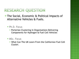 The Social, Economic & Political Impacts of Alternative Vehicles & Fuels. Ph.D. Focus Porterian Clustering In Organisations Delivering Components for Hydrogen & Fuel Cell Vehicles MSc. Focus What Can The UK Learn From the Californian Fuel Cell Cluster. 