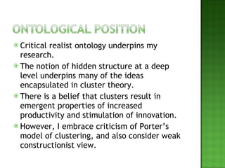 Critical realist ontology underpins my research.  The notion of hidden structure at a deep level underpins many of the ideas encapsulated in cluster theory. There is a belief that clusters result in emergent properties of increased productivity and stimulation of innovation. However, I embrace criticism of Porter’s model of clustering, and also consider weak constructionist view. 