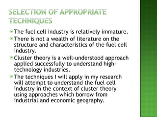 The fuel cell industry is relatively immature. There is not a wealth of literature on the structure and characteristics of the fuel cell industry. Cluster theory is a well-understood approach applied successfully to understand high-technology industries. The techniques I will apply in my research will attempt to understand the fuel cell industry in the context of cluster theory using approaches which borrow from industrial and economic geography. 