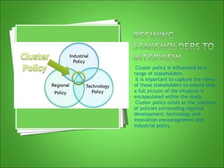 Cluster policy is influenced by a range of stakeholders. It is important to capture the views of these stakeholders to ensure that a full picture of the situation is encapsulated within the study. Cluster policy exists at the juncture of policies surrounding regional development; technology and innovation encouragement and industrial policy. 